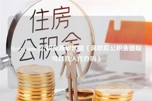 莱州公积金离职代提（离职后公积金提取可以找人代办吗）